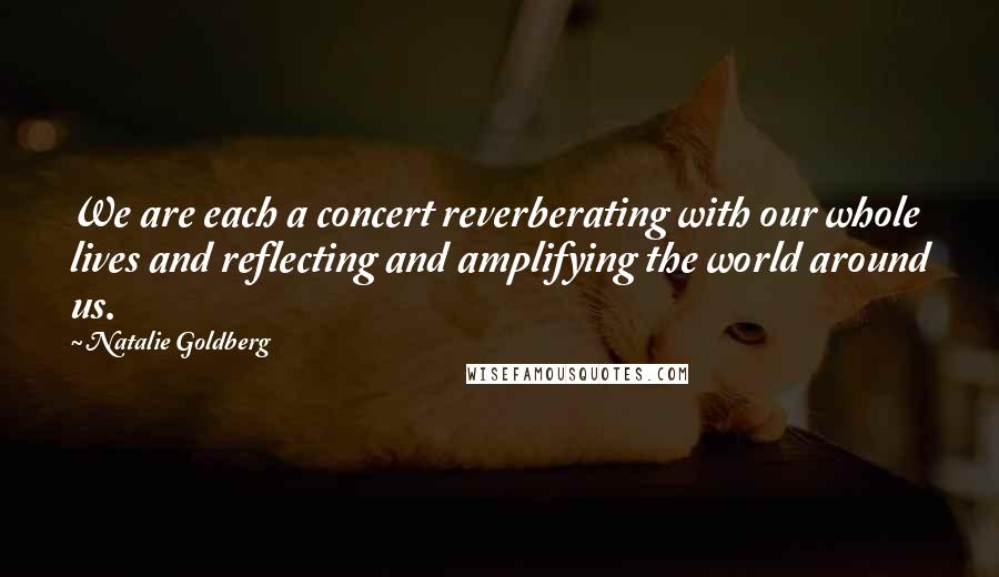 Natalie Goldberg Quotes: We are each a concert reverberating with our whole lives and reflecting and amplifying the world around us.