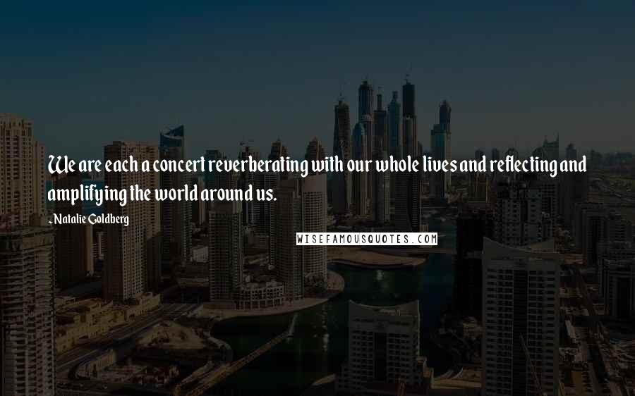 Natalie Goldberg Quotes: We are each a concert reverberating with our whole lives and reflecting and amplifying the world around us.