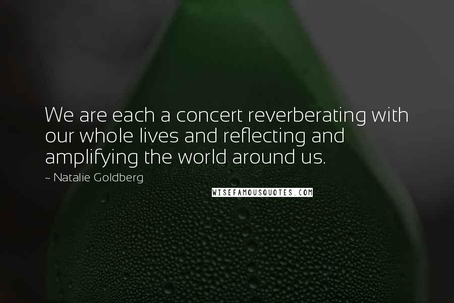 Natalie Goldberg Quotes: We are each a concert reverberating with our whole lives and reflecting and amplifying the world around us.