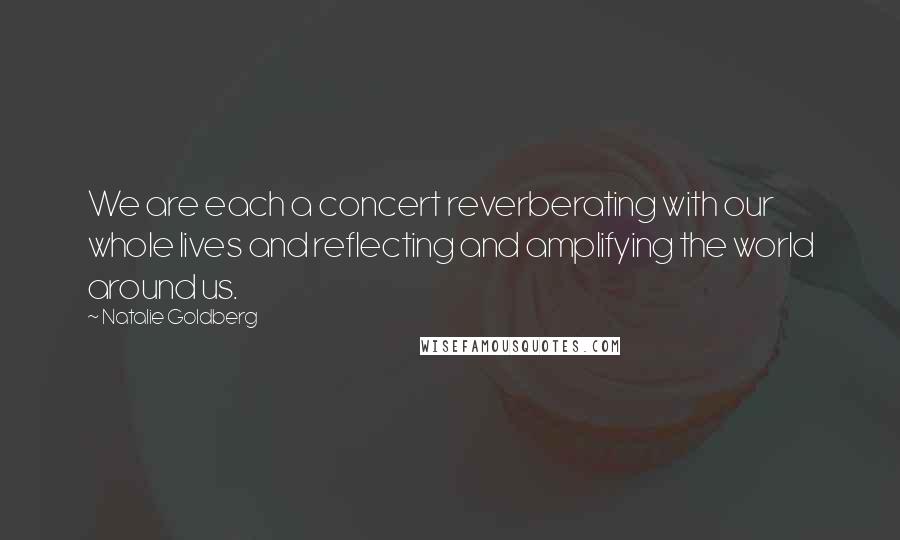 Natalie Goldberg Quotes: We are each a concert reverberating with our whole lives and reflecting and amplifying the world around us.