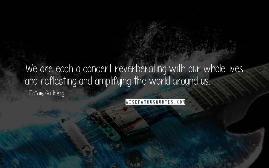 Natalie Goldberg Quotes: We are each a concert reverberating with our whole lives and reflecting and amplifying the world around us.