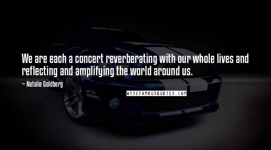 Natalie Goldberg Quotes: We are each a concert reverberating with our whole lives and reflecting and amplifying the world around us.