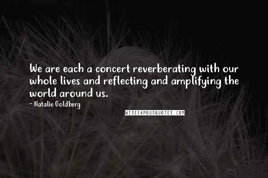 Natalie Goldberg Quotes: We are each a concert reverberating with our whole lives and reflecting and amplifying the world around us.