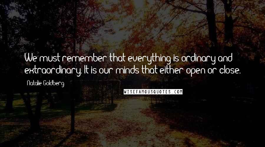 Natalie Goldberg Quotes: We must remember that everything is ordinary and extraordinary. It is our minds that either open or close.