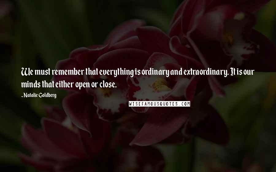 Natalie Goldberg Quotes: We must remember that everything is ordinary and extraordinary. It is our minds that either open or close.
