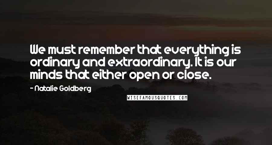 Natalie Goldberg Quotes: We must remember that everything is ordinary and extraordinary. It is our minds that either open or close.