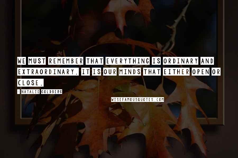 Natalie Goldberg Quotes: We must remember that everything is ordinary and extraordinary. It is our minds that either open or close.