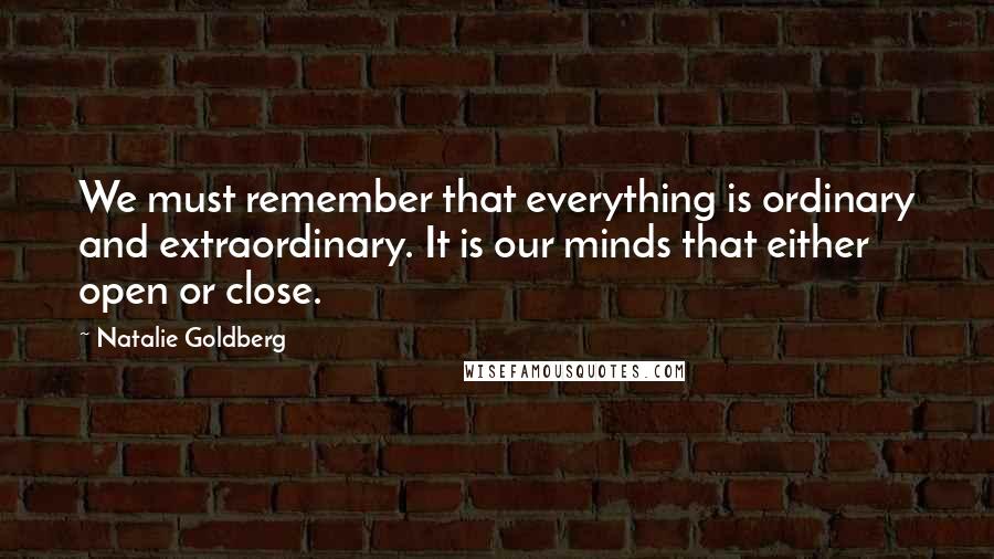 Natalie Goldberg Quotes: We must remember that everything is ordinary and extraordinary. It is our minds that either open or close.