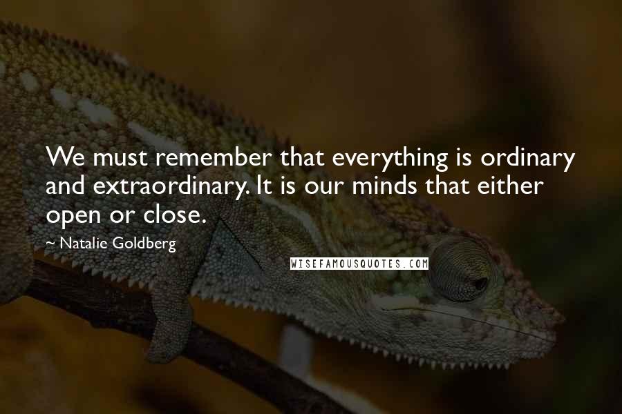 Natalie Goldberg Quotes: We must remember that everything is ordinary and extraordinary. It is our minds that either open or close.