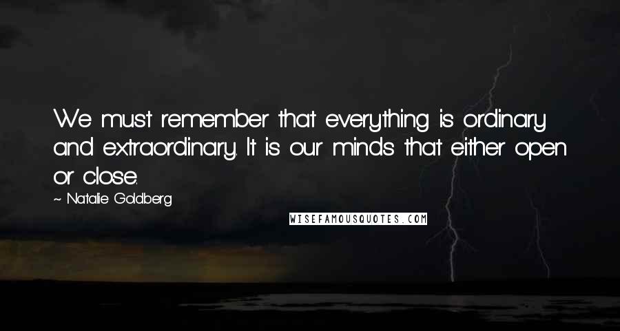 Natalie Goldberg Quotes: We must remember that everything is ordinary and extraordinary. It is our minds that either open or close.