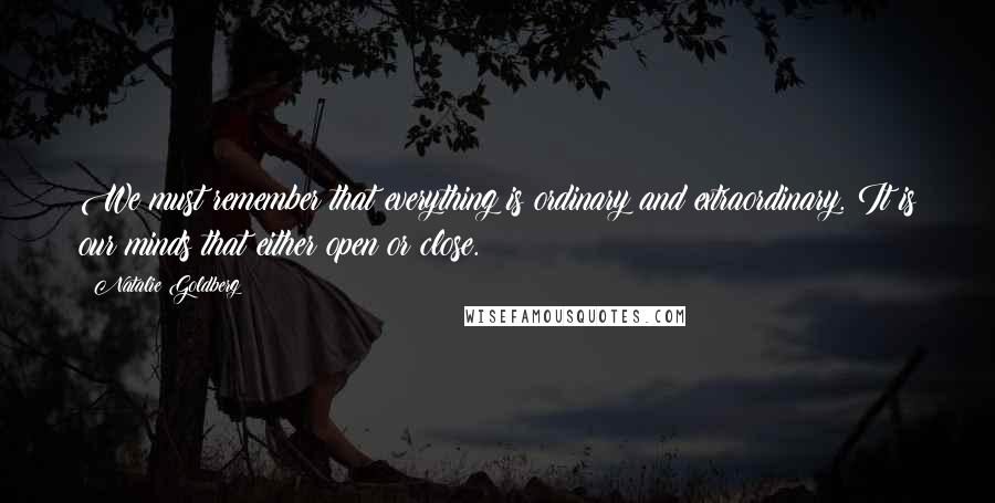 Natalie Goldberg Quotes: We must remember that everything is ordinary and extraordinary. It is our minds that either open or close.