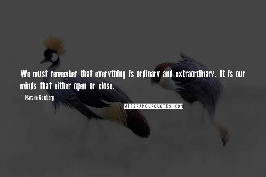 Natalie Goldberg Quotes: We must remember that everything is ordinary and extraordinary. It is our minds that either open or close.