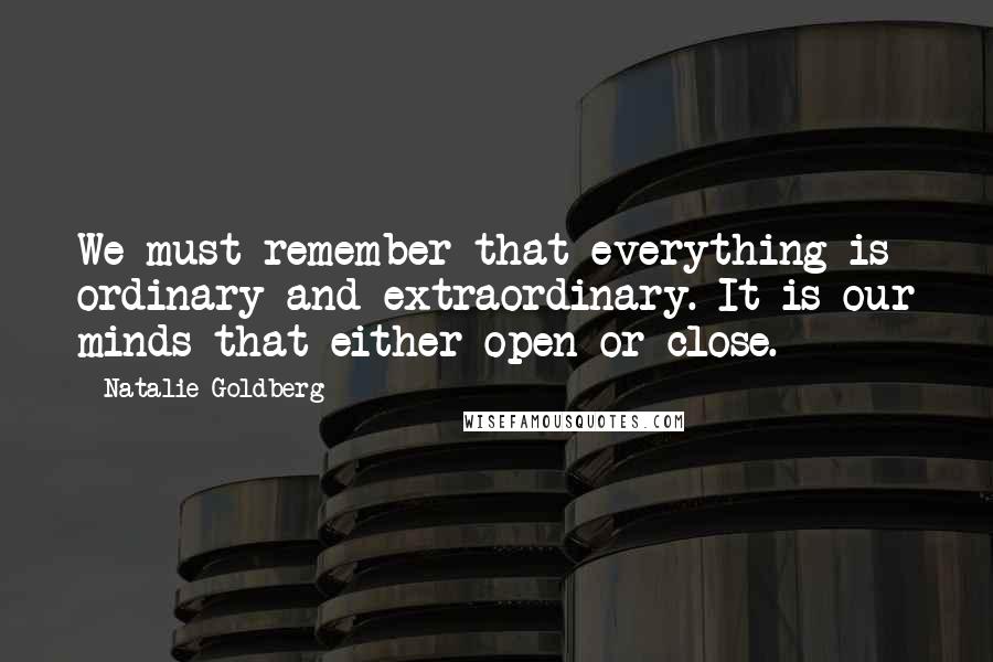 Natalie Goldberg Quotes: We must remember that everything is ordinary and extraordinary. It is our minds that either open or close.