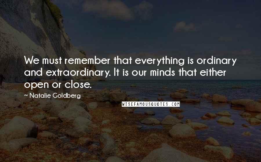 Natalie Goldberg Quotes: We must remember that everything is ordinary and extraordinary. It is our minds that either open or close.