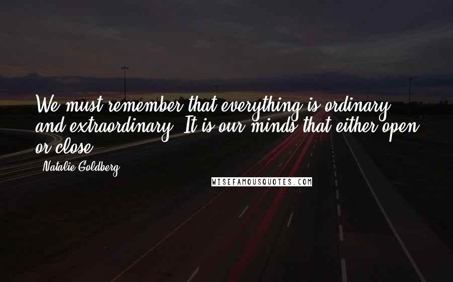 Natalie Goldberg Quotes: We must remember that everything is ordinary and extraordinary. It is our minds that either open or close.