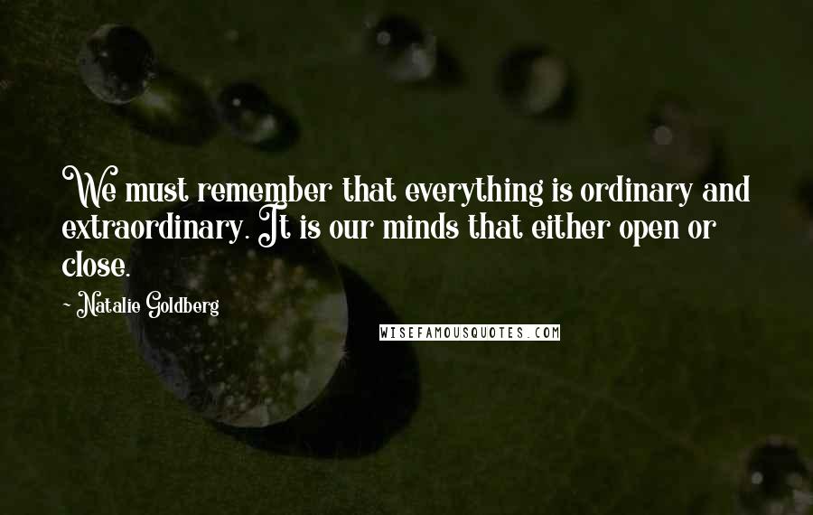 Natalie Goldberg Quotes: We must remember that everything is ordinary and extraordinary. It is our minds that either open or close.