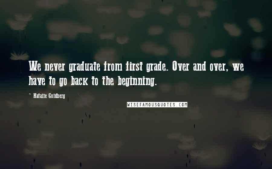Natalie Goldberg Quotes: We never graduate from first grade. Over and over, we have to go back to the beginning.