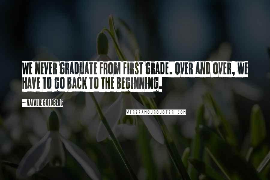 Natalie Goldberg Quotes: We never graduate from first grade. Over and over, we have to go back to the beginning.