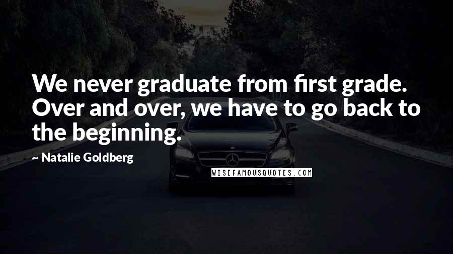 Natalie Goldberg Quotes: We never graduate from first grade. Over and over, we have to go back to the beginning.