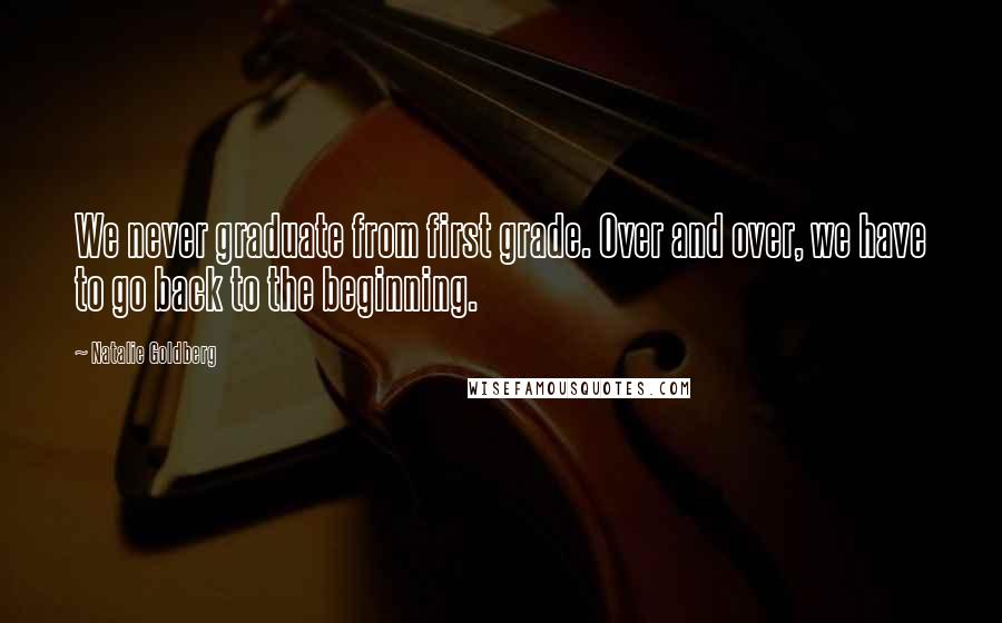 Natalie Goldberg Quotes: We never graduate from first grade. Over and over, we have to go back to the beginning.