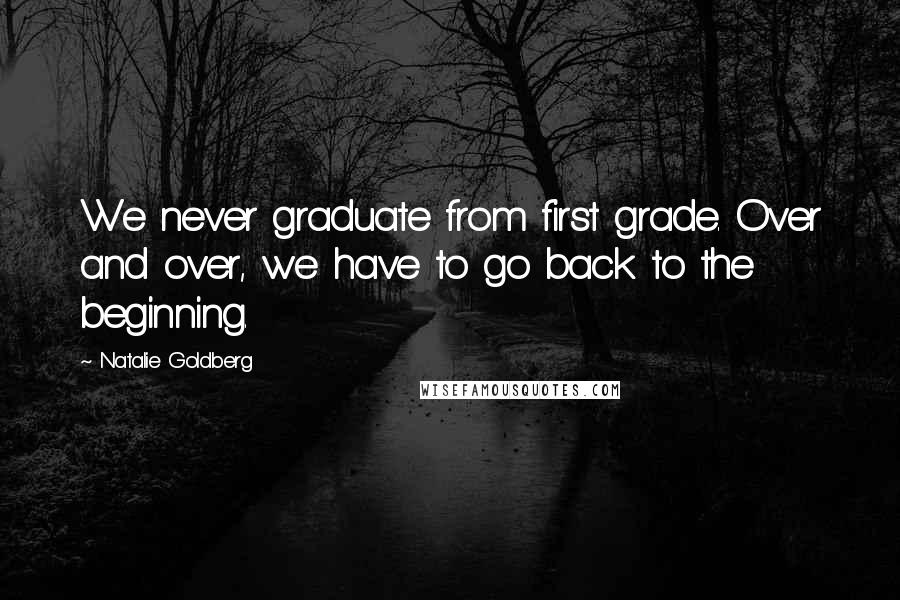 Natalie Goldberg Quotes: We never graduate from first grade. Over and over, we have to go back to the beginning.