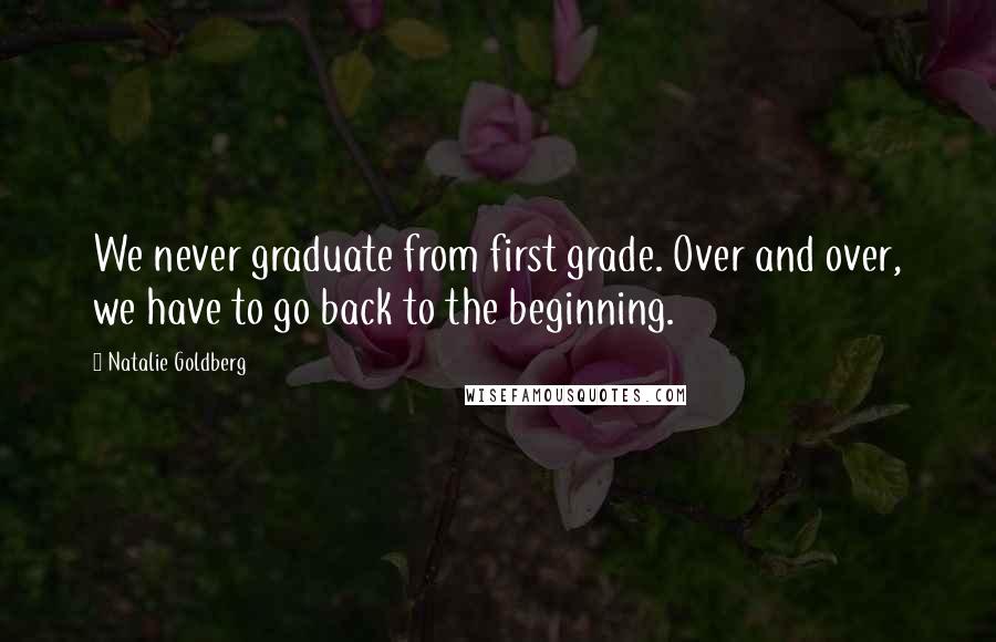 Natalie Goldberg Quotes: We never graduate from first grade. Over and over, we have to go back to the beginning.