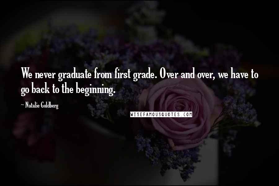 Natalie Goldberg Quotes: We never graduate from first grade. Over and over, we have to go back to the beginning.