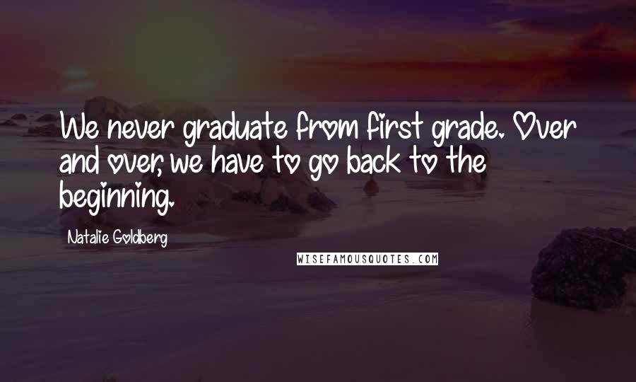 Natalie Goldberg Quotes: We never graduate from first grade. Over and over, we have to go back to the beginning.