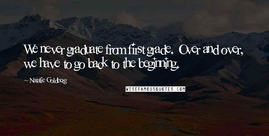 Natalie Goldberg Quotes: We never graduate from first grade. Over and over, we have to go back to the beginning.