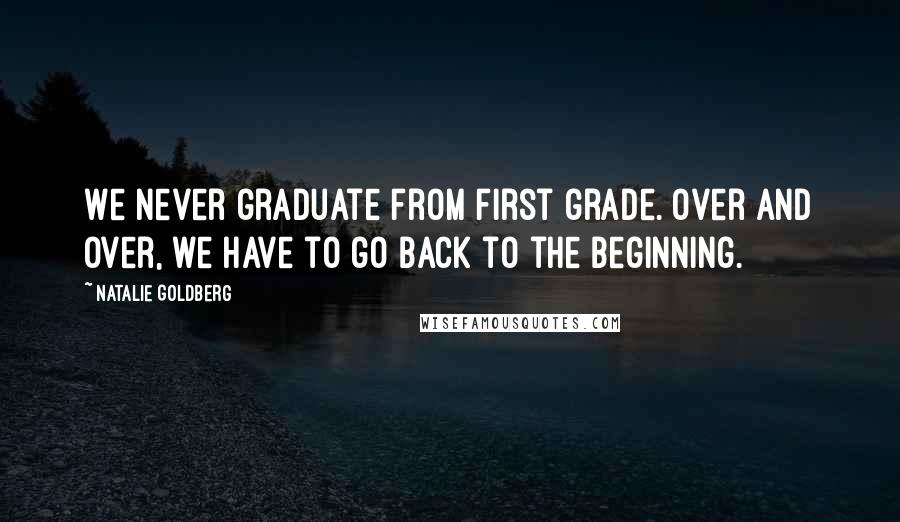 Natalie Goldberg Quotes: We never graduate from first grade. Over and over, we have to go back to the beginning.
