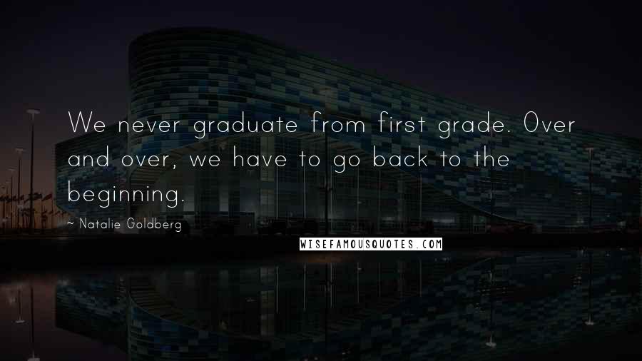 Natalie Goldberg Quotes: We never graduate from first grade. Over and over, we have to go back to the beginning.