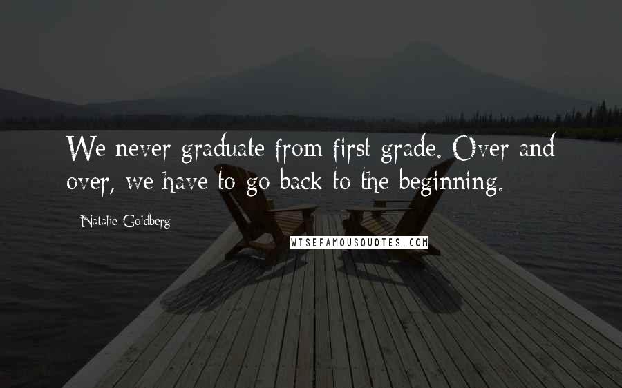 Natalie Goldberg Quotes: We never graduate from first grade. Over and over, we have to go back to the beginning.