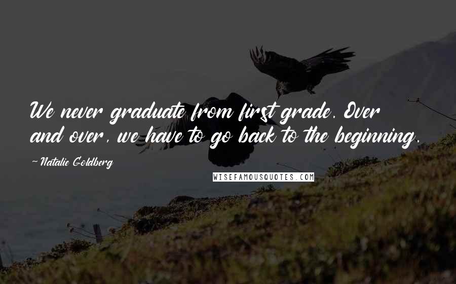 Natalie Goldberg Quotes: We never graduate from first grade. Over and over, we have to go back to the beginning.