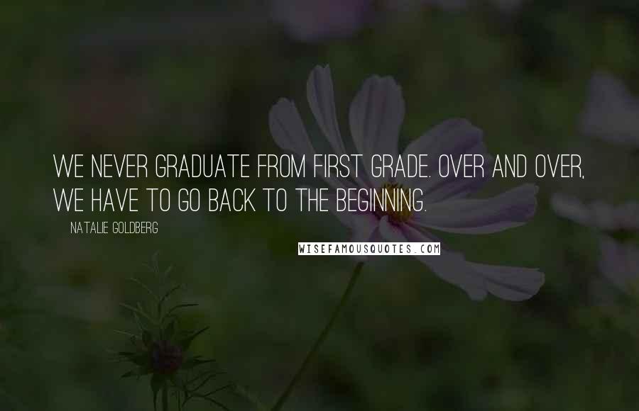 Natalie Goldberg Quotes: We never graduate from first grade. Over and over, we have to go back to the beginning.
