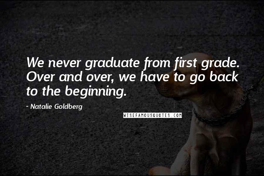 Natalie Goldberg Quotes: We never graduate from first grade. Over and over, we have to go back to the beginning.