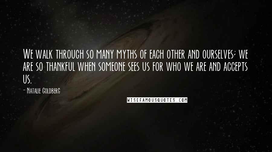 Natalie Goldberg Quotes: We walk through so many myths of each other and ourselves; we are so thankful when someone sees us for who we are and accepts us.