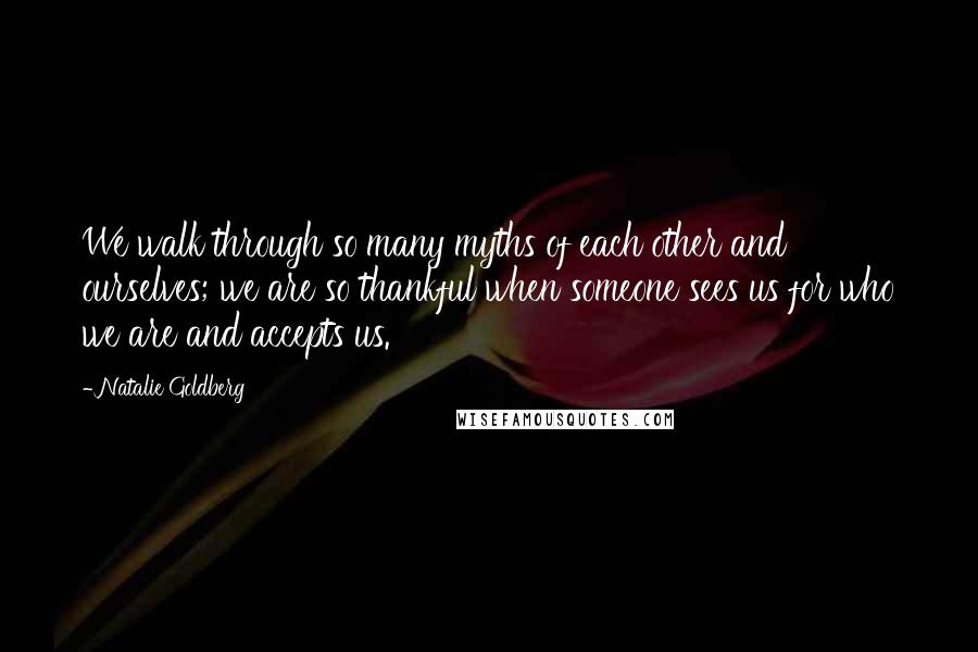 Natalie Goldberg Quotes: We walk through so many myths of each other and ourselves; we are so thankful when someone sees us for who we are and accepts us.