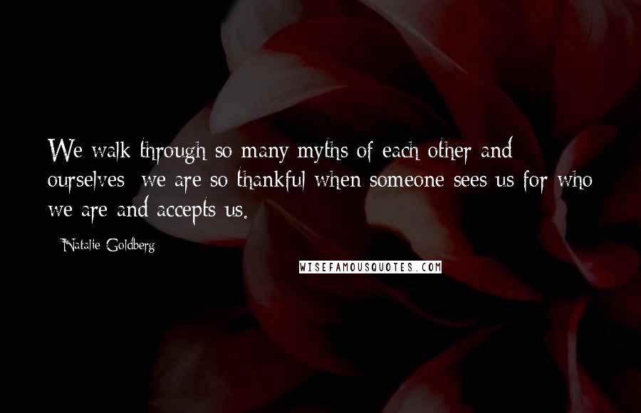 Natalie Goldberg Quotes: We walk through so many myths of each other and ourselves; we are so thankful when someone sees us for who we are and accepts us.