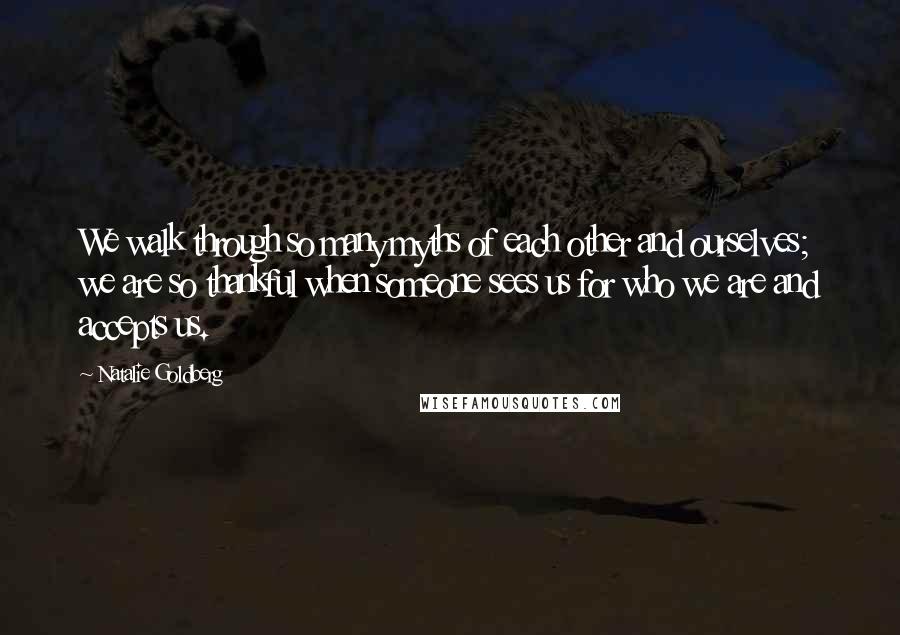 Natalie Goldberg Quotes: We walk through so many myths of each other and ourselves; we are so thankful when someone sees us for who we are and accepts us.