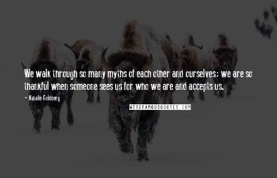 Natalie Goldberg Quotes: We walk through so many myths of each other and ourselves; we are so thankful when someone sees us for who we are and accepts us.
