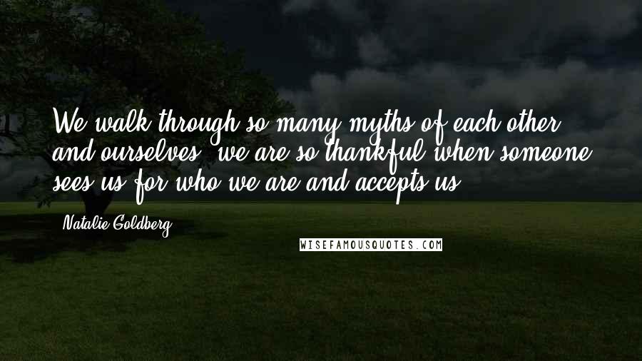 Natalie Goldberg Quotes: We walk through so many myths of each other and ourselves; we are so thankful when someone sees us for who we are and accepts us.