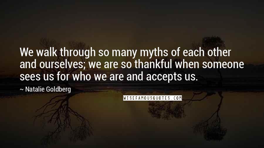 Natalie Goldberg Quotes: We walk through so many myths of each other and ourselves; we are so thankful when someone sees us for who we are and accepts us.
