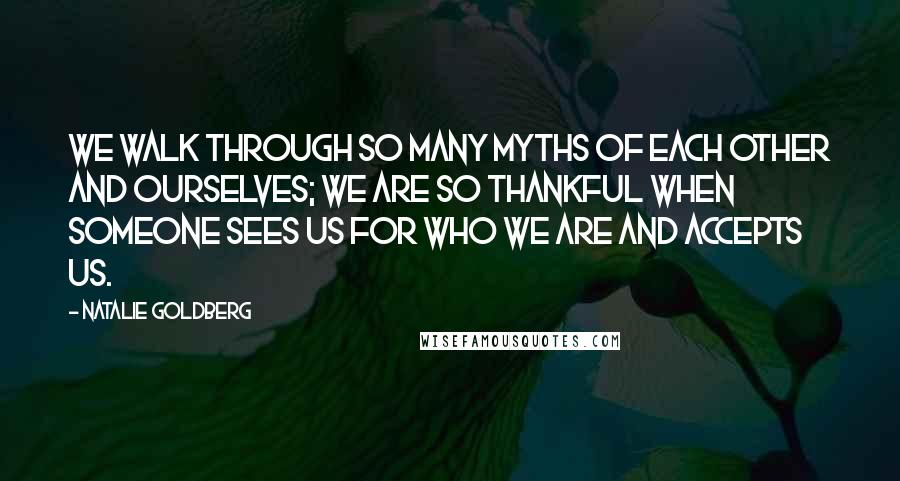 Natalie Goldberg Quotes: We walk through so many myths of each other and ourselves; we are so thankful when someone sees us for who we are and accepts us.