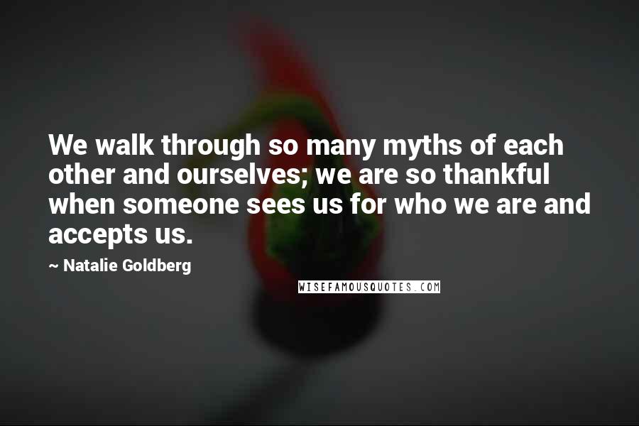 Natalie Goldberg Quotes: We walk through so many myths of each other and ourselves; we are so thankful when someone sees us for who we are and accepts us.