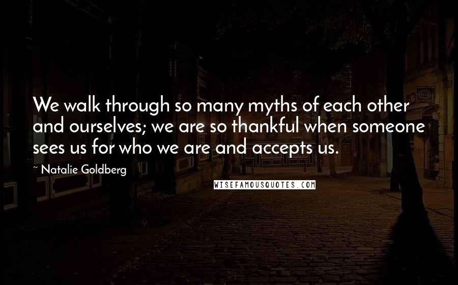Natalie Goldberg Quotes: We walk through so many myths of each other and ourselves; we are so thankful when someone sees us for who we are and accepts us.