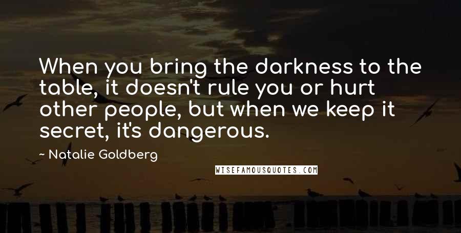Natalie Goldberg Quotes: When you bring the darkness to the table, it doesn't rule you or hurt other people, but when we keep it secret, it's dangerous.