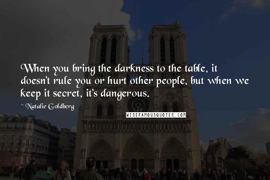 Natalie Goldberg Quotes: When you bring the darkness to the table, it doesn't rule you or hurt other people, but when we keep it secret, it's dangerous.