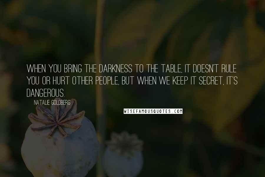 Natalie Goldberg Quotes: When you bring the darkness to the table, it doesn't rule you or hurt other people, but when we keep it secret, it's dangerous.