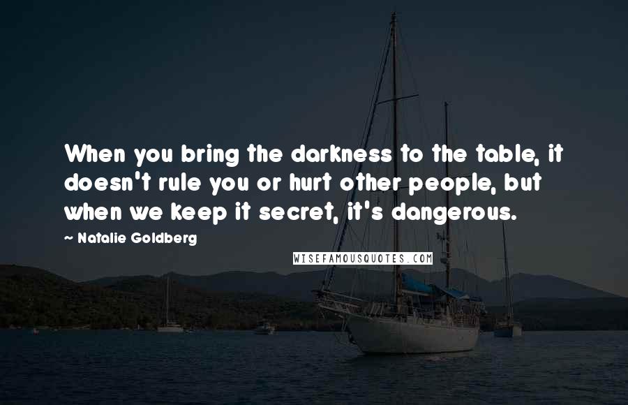 Natalie Goldberg Quotes: When you bring the darkness to the table, it doesn't rule you or hurt other people, but when we keep it secret, it's dangerous.
