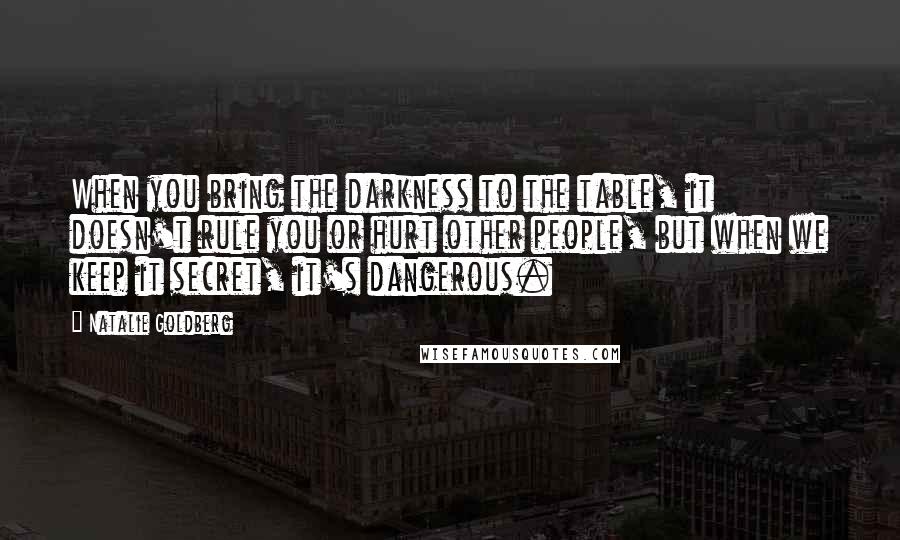 Natalie Goldberg Quotes: When you bring the darkness to the table, it doesn't rule you or hurt other people, but when we keep it secret, it's dangerous.